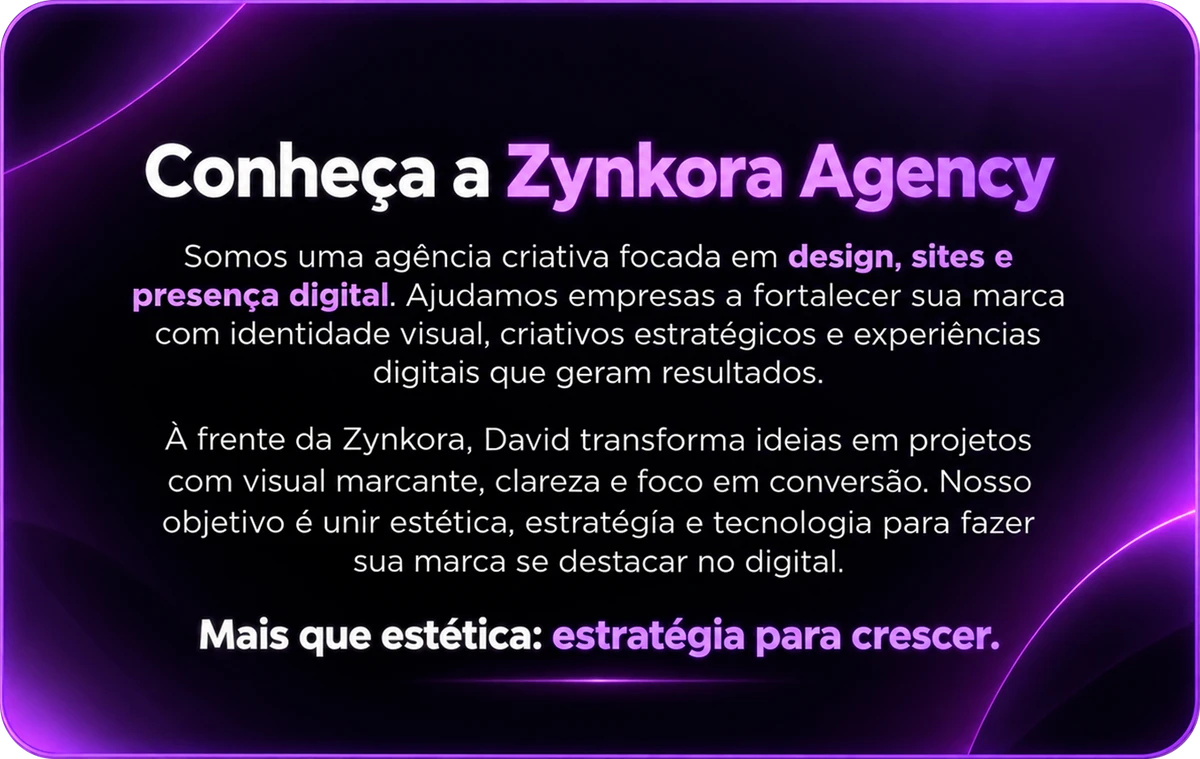 Conheça a Zynkora Agency. Somos uma agência criativa focada em design, sites e presença digital. Ajudamos empresas a fortalecer sua marca com identidade visual, criativos estratégicos e experiências digitais que geram resultados. À frente da Zynkora, David transforma ideias em projetos com visual marcante, clareza e foco em conversão. Nosso objetivo é unir estética, estratégia e tecnologia para fazer sua marca se destacar no digital. Mais que estética: estratégia para crescer.